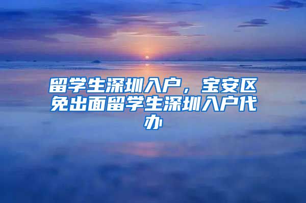 留学生深圳入户，宝安区免出面留学生深圳入户代办