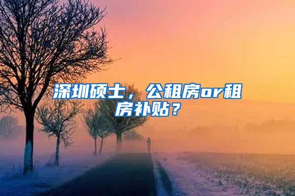 深圳硕士，公租房or租房补贴？