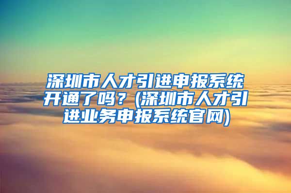 深圳市人才引进申报系统开通了吗？(深圳市人才引进业务申报系统官网)