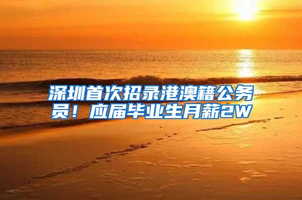 深圳首次招录港澳籍公务员！应届毕业生月薪2W
