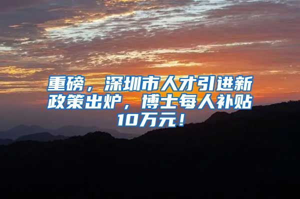 重磅，深圳市人才引进新政策出炉，博士每人补贴10万元！