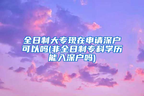 全日制大专现在申请深户可以吗(非全日制专科学历能入深户吗)