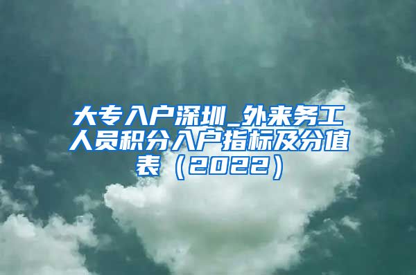 大专入户深圳_外来务工人员积分入户指标及分值表（2022）