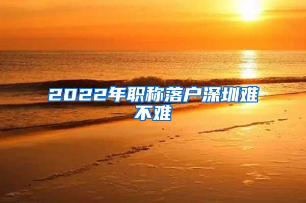 2022年职称落户深圳难不难
