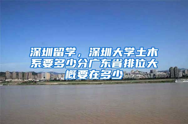 深圳留学，深圳大学土木系要多少分广东省排位大概要在多少