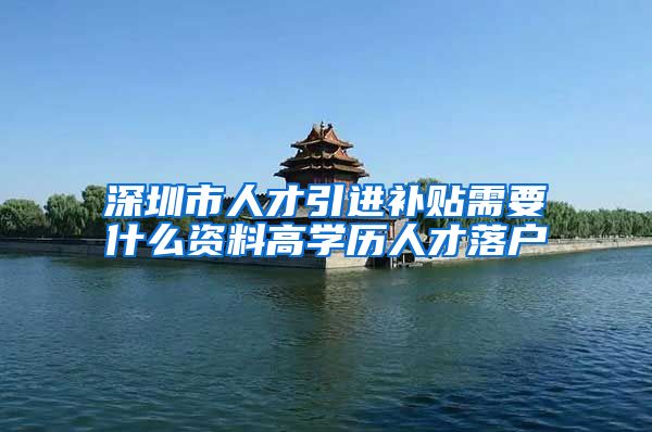 深圳市人才引进补贴需要什么资料高学历人才落户