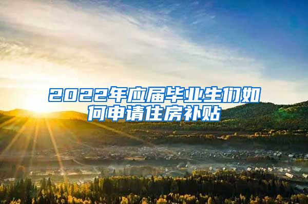 2022年应届毕业生们如何申请住房补贴