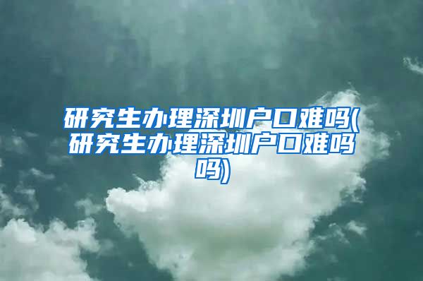 研究生办理深圳户口难吗(研究生办理深圳户口难吗吗)