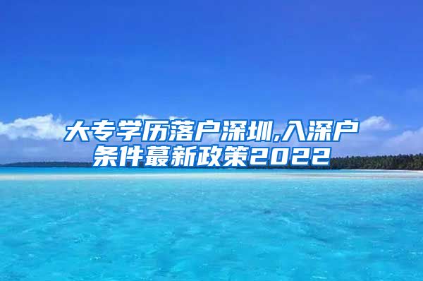 大专学历落户深圳,入深户条件蕞新政策2022