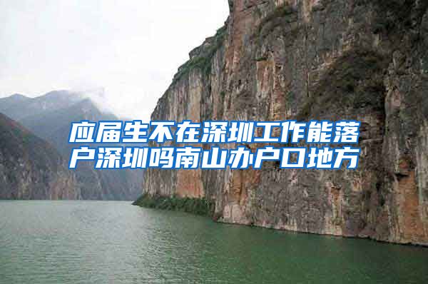 应届生不在深圳工作能落户深圳吗南山办户口地方