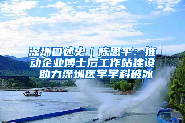 深圳口述史｜陈思平：推动企业博士后工作站建设 助力深圳医学学科破冰