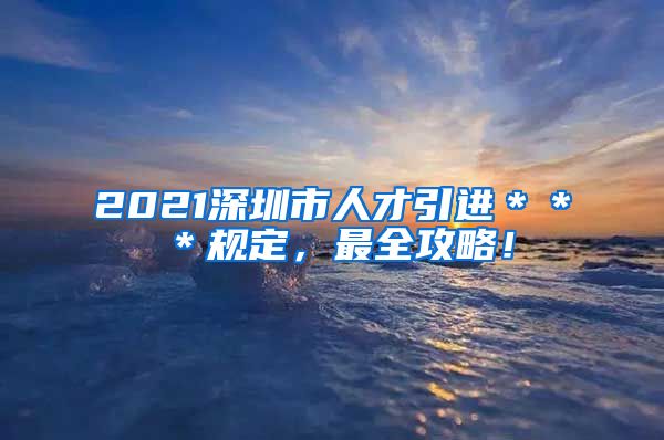 2021深圳市人才引进＊＊＊规定，最全攻略！