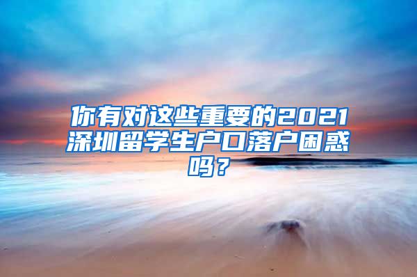 你有对这些重要的2021深圳留学生户口落户困惑吗？