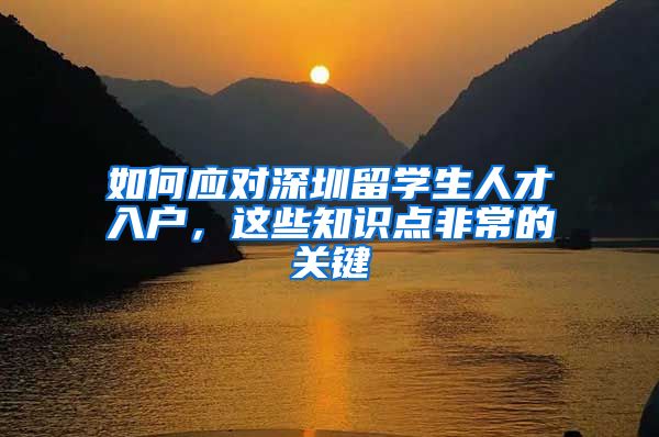 如何应对深圳留学生人才入户，这些知识点非常的关键