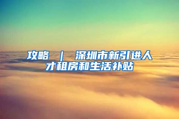 攻略 ｜ 深圳市新引进人才租房和生活补贴