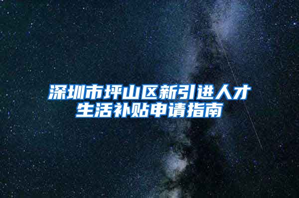 深圳市坪山区新引进人才生活补贴申请指南