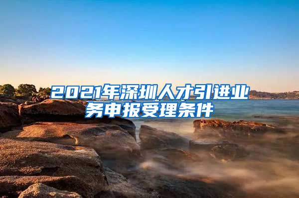 2021年深圳人才引进业务申报受理条件