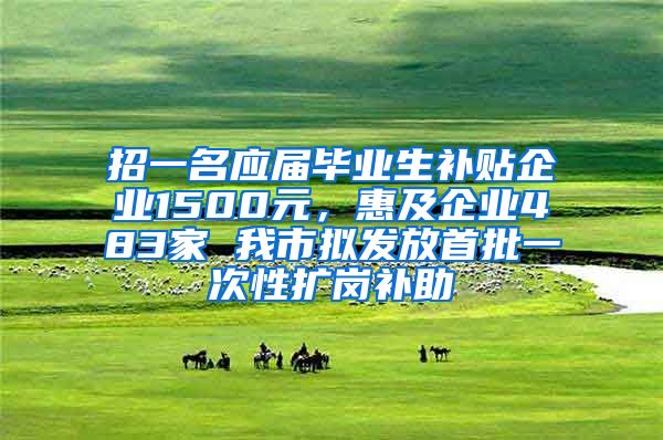 招一名应届毕业生补贴企业1500元，惠及企业483家 我市拟发放首批一次性扩岗补助