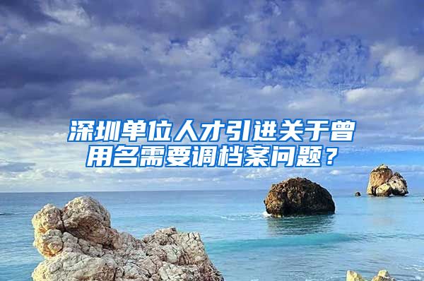 深圳单位人才引进关于曾用名需要调档案问题？