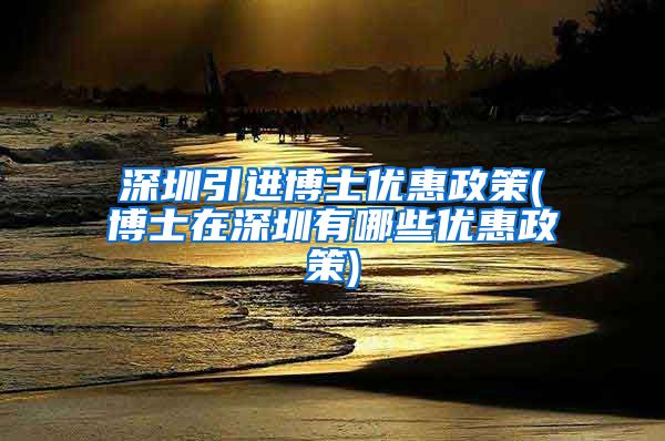 深圳引进博士优惠政策(博士在深圳有哪些优惠政策)
