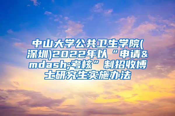 中山大学公共卫生学院(深圳)2022年以“申请—考核”制招收博士研究生实施办法