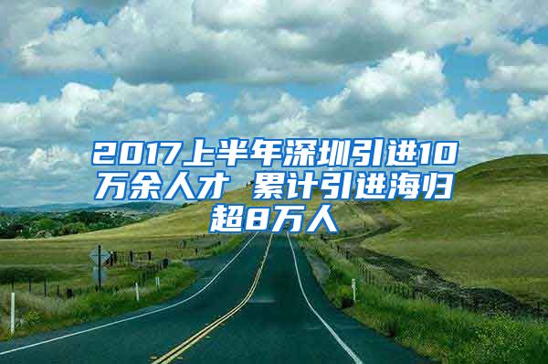 2017上半年深圳引进10万余人才 累计引进海归超8万人