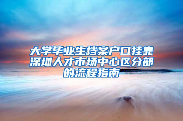 大学毕业生档案户口挂靠深圳人才市场中心区分部的流程指南