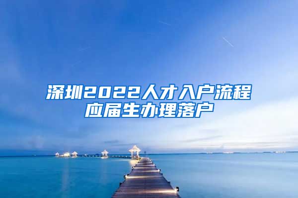 深圳2022人才入户流程应届生办理落户