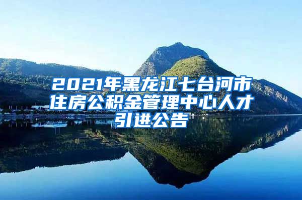2021年黑龙江七台河市住房公积金管理中心人才引进公告