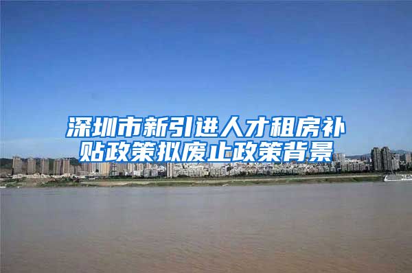 深圳市新引进人才租房补贴政策拟废止政策背景