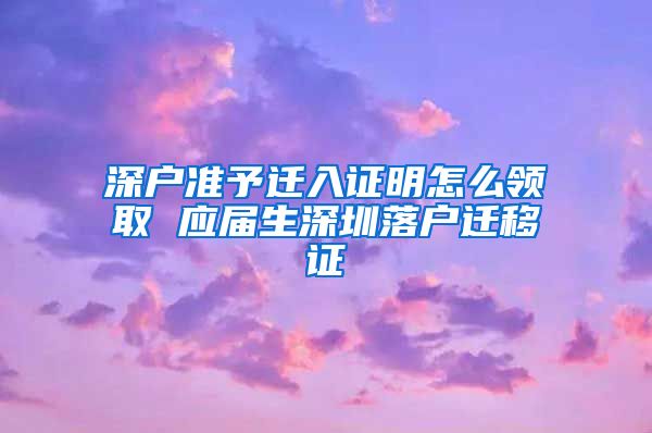深户准予迁入证明怎么领取 应届生深圳落户迁移证