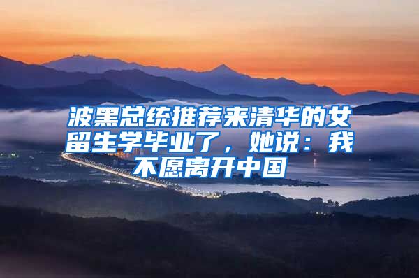 波黑总统推荐来清华的女留生学毕业了，她说：我不愿离开中国
