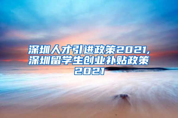 深圳人才引进政策2021,深圳留学生创业补贴政策2021