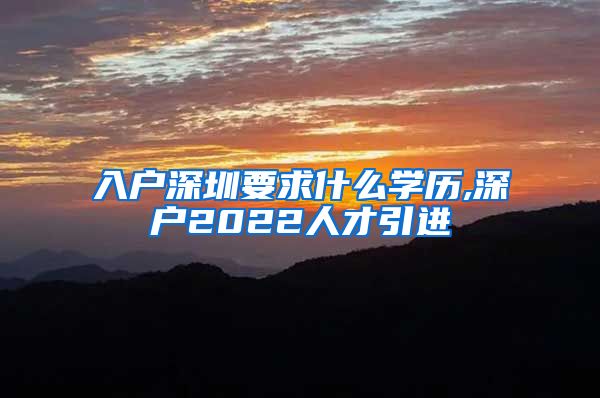 入户深圳要求什么学历,深户2022人才引进