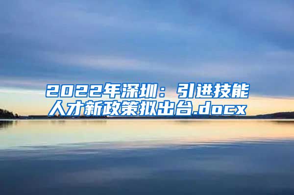 2022年深圳：引进技能人才新政策拟出台.docx