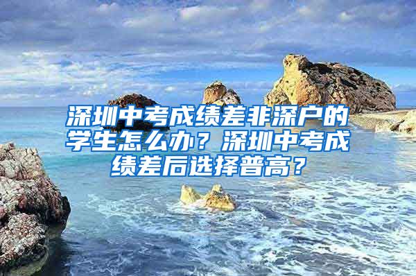 深圳中考成绩差非深户的学生怎么办？深圳中考成绩差后选择普高？