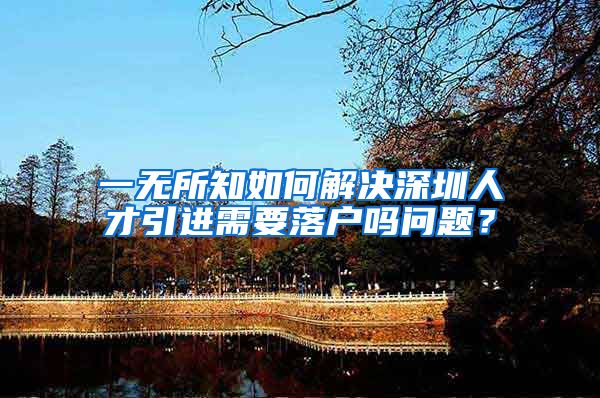 一无所知如何解决深圳人才引进需要落户吗问题？