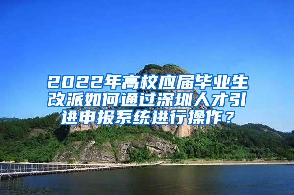 2022年高校应届毕业生改派如何通过深圳人才引进申报系统进行操作？