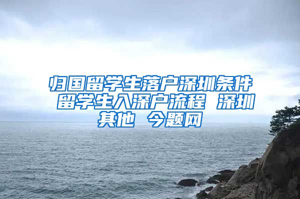 归国留学生落户深圳条件 留学生入深户流程 深圳其他 今题网