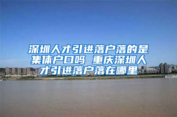 深圳人才引进落户落的是集体户口吗 重庆深圳人才引进落户落在哪里