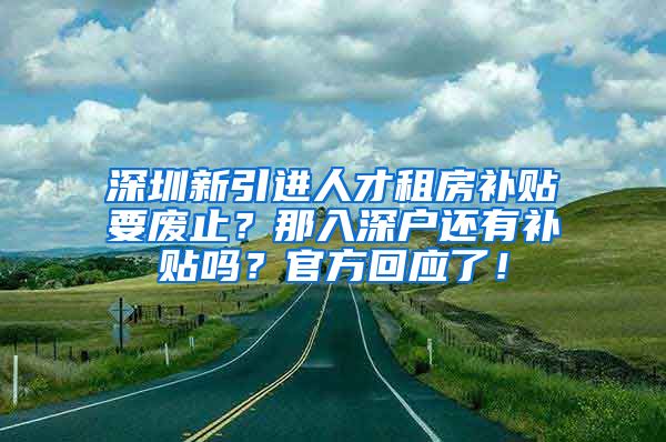 深圳新引进人才租房补贴要废止？那入深户还有补贴吗？官方回应了！
