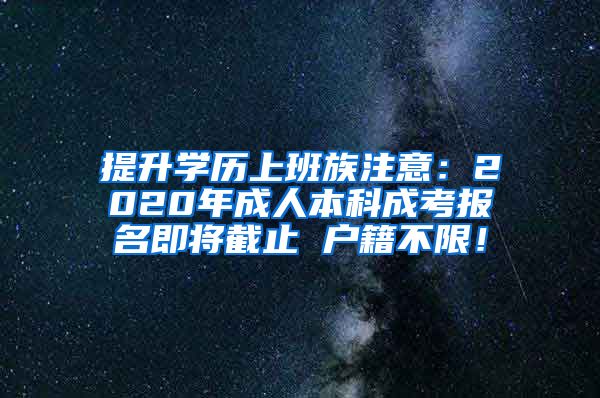提升学历上班族注意：2020年成人本科成考报名即将截止 户籍不限！