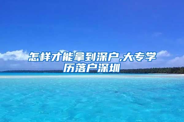 怎样才能拿到深户,大专学历落户深圳