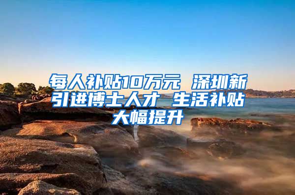 每人补贴10万元 深圳新引进博士人才 生活补贴大幅提升