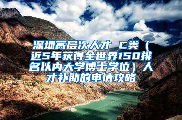 深圳高层次人才 C类（近5年获得全世界150排名以内大学博士学位）人才补助的申请攻略