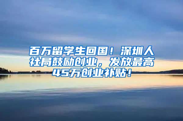 百万留学生回国！深圳人社局鼓励创业，发放最高45万创业补贴！