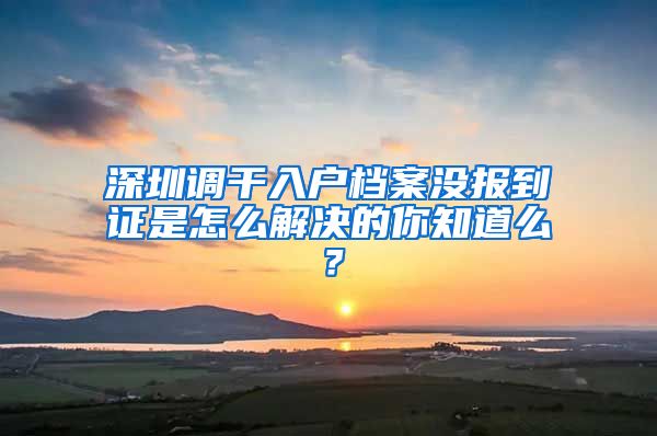 深圳调干入户档案没报到证是怎么解决的你知道么？