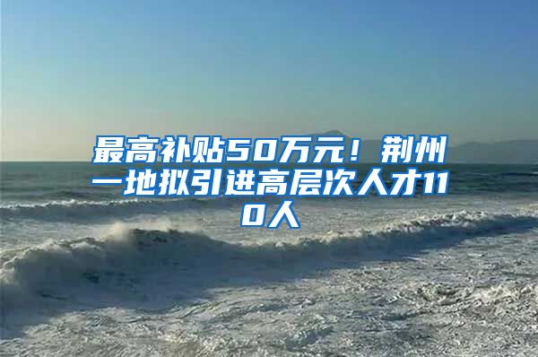 最高补贴50万元！荆州一地拟引进高层次人才110人
