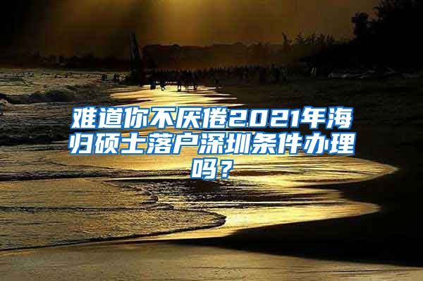 难道你不厌倦2021年海归硕士落户深圳条件办理吗？