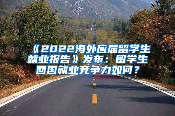 《2022海外应届留学生就业报告》发布：留学生回国就业竞争力如何？
